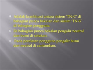 Adalah kombinasi antara sistem ‘TN-C’ di bahagian punca bekalan dan sistem ‘TN-S’ di bahagian pengguna.  Di bahagian punca bekalan pengalir neutral dan bumi di satukan. Pada peralatan pengguna pengalir bumi dan neutral di cantumkan. 