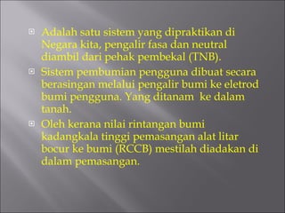 Adalah satu sistem yang dipraktikan di Negara kita, pengalir fasa dan neutral diambil dari pehak pembekal (TNB). Sistem pembumian pengguna dibuat secara berasingan melalui pengalir bumi ke eletrod bumi pengguna. Yang ditanam  ke dalam tanah. Oleh kerana nilai rintangan bumi kadangkala tinggi pemasangan alat litar bocur ke bumi (RCCB) mestilah diadakan di dalam pemasangan. 