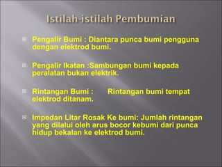 Pengalir Bumi : Diantara punca bumi pengguna dengan elektrod bumi. Pengalir Ikatan :Sambungan bumi kepada peralatan bukan elektrik. Rintangan Bumi : Rintangan bumi tempat elektrod ditanam. Impedan Litar Rosak Ke bumi: Jumlah rintangan yang dilalui oleh arus bocor kebumi dari punca hidup bekalan ke elektrod bumi. 