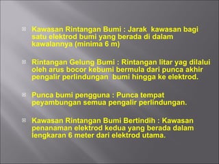 Kawasan Rintangan Bumi : Jarak  kawasan bagi satu elektrod bumi yang berada di dalam kawalannya (minima 6 m) Rintangan Gelung Bumi : Rintangan litar yag dilalui oleh arus bocor kebumi bermula dari punca akhir pengalir perlindungan  bumi hingga ke elektrod. Punca bumi pengguna : Punca tempat peyambungan semua pengalir perlindungan. Kawasan Rintangan Bumi Bertindih : Kawasan penanaman elektrod kedua yang berada dalam lengkaran 6 meter dari elektrod utama. 