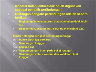 Konduit boleh lentur tidak boleh digunakan sebagai pengalir perlindungan. Rintangan pengalir perlindungan adalah seperti berikut: Bagi pengalir jenis kuprum atau aluminium tidak lebih 1  . Bagi konduit, sesalur atau salur tidak melebihi 0.5  . Sebab rintangan pengalir perlindungan tinggi: Punca earth lug berkarat; Sambungan longgar; Lapisan cat Sambungungan bumi pada soket longgar Sambungan antara konduit dan kotak terminal longgar. 