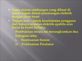 Suatu sistem sambungan yang dibuat di antara logam dalam pemasangan elektrik dengan jisim bumi Tujuan asas – untuk keselamatan pengguna dari bahaya renjatan elektrik apabila arus bocor ke bumi berlaku. Pembumian secara am merangkumkan dua  bahagian iaitu: i.  Pembumian Sistem ii.  Pembumian Peralatan 