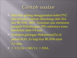 Satu litar gelang menggunakan kabel PVC dan bersalut kupram dilindungi oleh 30A fius BS 3036, 240V. Tentukan saiz minimum pengalir Pelindungan (PE) sekiranya masa kendalian ialah 0.4 saat. Tentukan galangan Maksimum(Zs) di jadual 41A1, Zs bagi fius BS 3036 ialah 1.1 ohm. I  = V/Zs = 240/1.1  = 218A. 