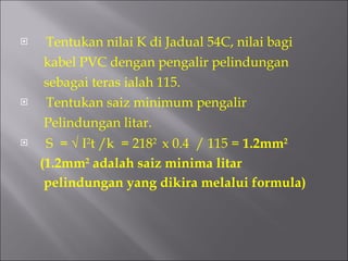 Tentukan nilai K di Jadual 54C, nilai bagi  kabel PVC dengan pengalir pelindungan  sebagai teras ialah 115. Tentukan saiz minimum pengalir Pelindungan litar. S  =    I 2 t /k  = 218 2  x 0.4  / 115 =  1.2mm 2 (1.2mm 2  adalah saiz minima litar pelindungan yang dikira melalui formula) 