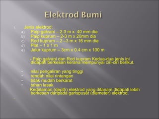 Jenis elektrod: Paip galvani – 2-3 m x  40 mm dia Paip kuprum – 2-3 m x 20mm dia Rod kuprum – 2 –3 m x 16 mm dia Plat – 1 x 1 m Jalur kuprum – 3cm x 0.4 cm x 100 m - Paip galvani dan Rod kupram Kedua-dua jenis ini didapati berkesan kerana mempunyai ciri-ciri berikut. nilai pengaliran yang tinggi rendah nilai rintangan tidak mudah berkarat tahan lasak  Kedalaman (depth) elektrod yang ditanam didapati lebih berkesan daripada garispusat (diameter) elektrod. . 