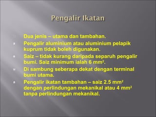 Dua jenis – utama dan tambahan. Pengalir aluminium atau aluminium pelapik kuprum tidak boleh digunakan. Saiz – tidak kurang daripada separuh pengalir bumi. Saiz minimum ialah 6 mm 2 . Di sambung seberapa dekat dengan terminal bumi utama. Pengalir ikatan tambahan – saiz 2.5 mm 2  dengan perlindungan mekanikal atau 4 mm 2  tanpa perlindungan mekanikal. 