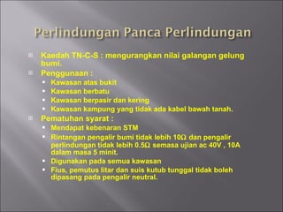 Kaedah TN-C-S : mengurangkan nilai galangan gelung bumi. Penggunaan : Kawasan atas bukit Kawasan berbatu Kawasan berpasir dan kering Kawasan kampung yang tidak ada kabel bawah tanah. Pematuhan syarat : Mendapat kebenaran STM Rintangan pengalir bumi tidak lebih 10   dan pengalir perlindungan tidak lebih 0.5   semasa ujian ac 40V , 10A dalam masa 5 minit. Digunakan pada semua kawasan Fius, pemutus litar dan suis kutub tunggal tidak boleh dipasang pada pengalir neutral. 