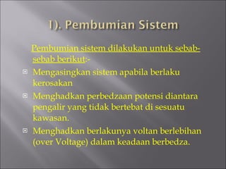 Pembumian sistem dilakukan untuk sebab-sebab berikut :- Mengasingkan sistem apabila berlaku kerosakan Menghadkan perbedzaan potensi diantara pengalir yang tidak bertebat di sesuatu kawasan. Menghadkan berlakunya voltan berlebihan (over Voltage) dalam keadaan berbedza. 