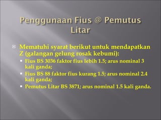 Mematuhi syarat berikut untuk mendapatkan Z (galangan gelung rosak kebumi): Fius BS 3036 faktor fius lebih 1.5; arus nominal 3 kali ganda; Fius BS 88 faktor fius kurang 1.5; arus nominal 2.4 kali ganda; Pemutus Litar BS 3871; arus nominal 1.5 kali ganda. 