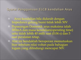Arus kendalian bila didarab dengan Impedance gelung bumi tidak lebih 50V Pepasangan Domestik arus maksima ialah 300mA dan masa kendalian(operating time) iaitu tidak lebih 40 milli saat (0.04 s) dan 5 saat peralatan tetap. Alat ini hendaklah beroperasi memutuskan litar sebelum nilai voltan pada bahagian logam yang dilindungi mencapai 50V. 