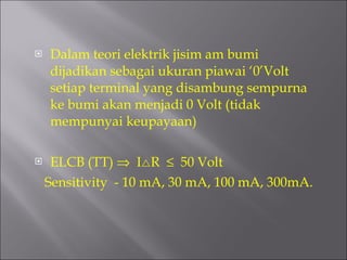 Dalam teori elektrik jisim am bumi dijadikan sebagai ukuran piawai ‘0’Volt setiap terminal yang disambung sempurna ke bumi akan menjadi 0 Volt (tidak mempunyai keupayaan) ELCB (TT)     I  R     50 Volt Sensitivity  - 10 mA, 30 mA, 100 mA, 300mA. 