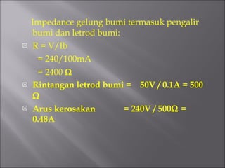 Impedance gelung bumi termasuk pengalir bumi dan letrod bumi: R = V/Ib  = 240/100mA = 2400   Rintangan letrod bumi =  50V / 0.1A = 500   Arus kerosakan  = 240V / 500   = 0.48A 