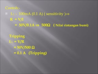 Contoh:- I   -  100mA (0.1 A) ( sensitivity )  R  = V/I =  50V/0.1A     500    (  Nilai rintangan bumi) Tripping I   = V/R = 50V/500   = 0.1 A  (Tripping)  