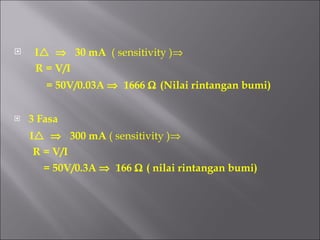 I       30 mA  ( sensitivity )  R = V/I  = 50V/0.03A     1666     (Nilai rintangan bumi) 3 Fasa I       300 mA  ( sensitivity )  R = V/I  = 50V/0.3A     166    ( nilai rintangan bumi) 