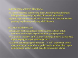 ii) KEDUDUKAN ROD TEMBAGA a) Tanam beberapa dalam yang boleh, tetapi ingatkan bilangan bilangan batang rod yang telah ditanam di satu sudut b) Jarak bagi rod pertama ke rod kedua ialah dua kali ganda lebih panjang bagi batang rod yang telah ditanam. iii) CARA SAMBUNGAN a) Gunakan bol loyang (brass bolit) 12.7mm x 38mm untuk membuat sambungan logam kepingan pada paip bumi. b) Gunakan “crossby” clip 12.7mm sambungan dawai-dawai pada logam kepingan, rujuk gambarajah no.2 c) Jalinan tembaga(copperstrip) saiz 1” x 1/8” digunakan untuk menyambung di antara bumi perkakasuis, alatubah dan papan pembahagian voltan rendah kepada pembumian utama 