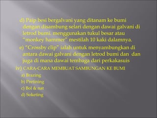 d) Paip besi bergalvani yang ditanam ke bumi dengan disambung selari dengan dawai galvani di letrod bumi. menggunakan tukul besar atau “monkey hammer” mestilah 10 kaki dalamnya. e) “Crossby clip” ialah untuk menyambungkan di antara dawai galvani dengan letrod bumi dan  dan juga di mana dawai tembaga dari perkakasuis  iv)  CARA-CARA MEMBUAT SAMBUNGAN KE BUMI a) Brazing b) Pretining c) Bol & nat d) Soketing 