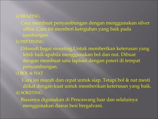 a) BRAZING Cara membuat penyambungan dengan menggunakan silver silfos. Cara ini memberi ketrguhan yang baik pada sambungan. b) PRETINING Dikenali bagai sweating.Untuk memberikan keterusan yang lebih baik apabila menggunakan bol dan nut. Dibuat dengan membuat satu lapisan dengan pateri di tempat penyambungan. c) BOL & NAT Cara ini murah dan cepat untuk siap. Tetapi bol & nat mesti diikat dengan kuat untuk memberikan keterusan yang baik. d) SOKETING Biasanya digunakan di Pencawang luar dan selaluinya menggunakan dawai besi bergalvani. 