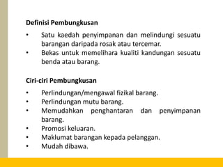 • Satu kaedah penyimpanan dan melindungi sesuatu
barangan daripada rosak atau tercemar.
• Bekas untuk memelihara kualiti kandungan sesuatu
benda atau barang.
Definisi Pembungkusan
• Perlindungan/mengawal fizikal barang.
• Perlindungan mutu barang.
• Memudahkan penghantaran dan penyimpanan
barang.
• Promosi keluaran.
• Maklumat barangan kepada pelanggan.
• Mudah dibawa.
Ciri-ciri Pembungkusan