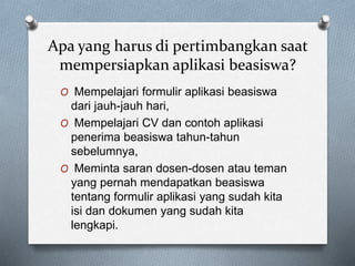 Apa yang harus di pertimbangkan saat
mempersiapkan aplikasi beasiswa?
O Mempelajari formulir aplikasi beasiswa
dari jauh-jauh hari,
O Mempelajari CV dan contoh aplikasi
penerima beasiswa tahun-tahun
sebelumnya,
O Meminta saran dosen-dosen atau teman
yang pernah mendapatkan beasiswa
tentang formulir aplikasi yang sudah kita
isi dan dokumen yang sudah kita
lengkapi.
 