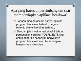 Apa yang harus di pertimbangkan saat
mempersiapkan aplikasi beasiswa?
O Jangan membatasi diri hanya ingin ke
program beasiswa tertentu, negara
tertentu dan universitas tertentu,
O Dengan jatah waktu maksimal 2 tahun,
pergunakan sertifikat TOEFL/IELTS kita
untuk daftar ke sebanyak-banyaknya
program beasiswa atau ke sebanyak-
banyaknya universitas.
 