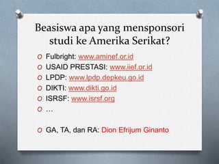 Beasiswa apa yang mensponsori
studi ke Amerika Serikat?
O Fulbright: www.aminef.or.id
O USAID PRESTASI: www.iief.or.id
O LPDP: www.lpdp.depkeu.go.id
O DIKTI: www.dikti.go.id
O ISRSF: www.isrsf.org
O …
O GA, TA, dan RA: Dion Efrijum Ginanto
 