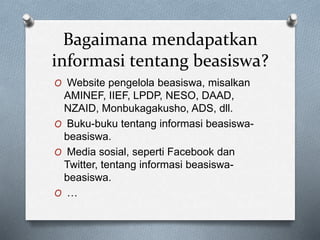Bagaimana mendapatkan
informasi tentang beasiswa?
O Website pengelola beasiswa, misalkan
AMINEF, IIEF, LPDP, NESO, DAAD,
NZAID, Monbukagakusho, ADS, dll.
O Buku-buku tentang informasi beasiswa-
beasiswa.
O Media sosial, seperti Facebook dan
Twitter, tentang informasi beasiswa-
beasiswa.
O …
 