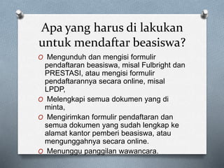 Apa yang harus di lakukan
untuk mendaftar beasiswa?
O Mengunduh dan mengisi formulir
pendaftaran beasiswa, misal Fulbright dan
PRESTASI, atau mengisi formulir
pendaftarannya secara online, misal
LPDP,
O Melengkapi semua dokumen yang di
minta,
O Mengirimkan formulir pendaftaran dan
semua dokumen yang sudah lengkap ke
alamat kantor pemberi beasiswa, atau
mengunggahnya secara online.
O Menunggu panggilan wawancara.
 