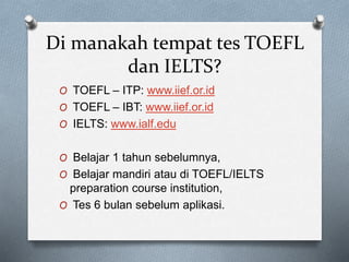 Di manakah tempat tes TOEFL
dan IELTS?
O TOEFL – ITP: www.iief.or.id
O TOEFL – IBT: www.iief.or.id
O IELTS: www.ialf.edu
O Belajar 1 tahun sebelumnya,
O Belajar mandiri atau di TOEFL/IELTS
preparation course institution,
O Tes 6 bulan sebelum aplikasi.
 
