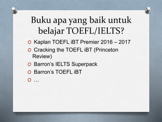 Buku apa yang baik untuk
belajar TOEFL/IELTS?
O Kaplan TOEFL iBT Premier 2016 – 2017
O Cracking the TOEFL iBT (Princeton
Review)
O Barron’s IELTS Superpack
O Barron’s TOEFL iBT
O …
 