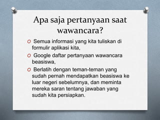 Apa saja pertanyaan saat
wawancara?
O Semua informasi yang kita tuliskan di
formulir aplikasi kita,
O Google daftar pertanyaan wawancara
beasiswa,
O Berlatih dengan teman-teman yang
sudah pernah mendapatkan beasiswa ke
luar negeri sebelumnya, dan meminta
mereka saran tentang jawaban yang
sudah kita persiapkan.
 