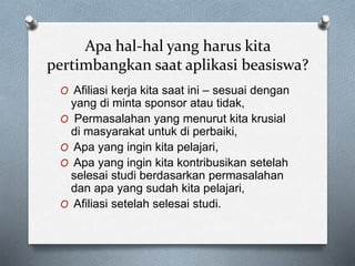 Apa hal-hal yang harus kita
pertimbangkan saat aplikasi beasiswa?
O Afiliasi kerja kita saat ini – sesuai dengan
yang di minta sponsor atau tidak,
O Permasalahan yang menurut kita krusial
di masyarakat untuk di perbaiki,
O Apa yang ingin kita pelajari,
O Apa yang ingin kita kontribusikan setelah
selesai studi berdasarkan permasalahan
dan apa yang sudah kita pelajari,
O Afiliasi setelah selesai studi.
 