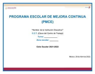 PROGRAMA ESCOLAR DE MEJORA CONTINUA
(PMCE)
“Nombre de la Institución Educativa”
C.C.T. (Clave del Centro de Trabajo)
Turno: ____________
Zona escolar: ________
Ciclo Escolar 2021-2022
México; 29 de Abril de 2022.
 