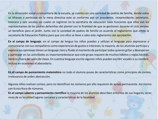En la dimensión social y comunitaria de la escuela, se cuenta con una sociedad de padres de familia, donde estos
se ofrecen a participar en la mesa directiva esta se conforma por un presidente, vicepresidente, secretario,
tesorera y seis vocales los cuales se registran en la secretaria de educación tales funciones que ellos son los
representantes de los padres defamilias del plantel con la finalidad de que se gestionen durante el ciclo escolar
un beneficio para el jardín. Junto con la sociedad de padres de familia se acuerda el reglamento que emite la
secretaria de Educación Pública para que con ellos se lleve a cabo este reglamento con aprobación.
En el campo de lenguaje: en el campo de lengua los niños pueden y utilizan el lenguaje para expresarse y
comunicarse con sus compañeros como experiencias de gustos e intereses; la mayoría, de los alumnos participa y
expresa sus opiniones tienen un lenguaje claro y fluido al momento de participar todos quieren gritar y desesperan
y participar en las actividades es importantedestacar que este grupo requiere de muchos hábitos y reglas básicas.
Dentro y fuera del salón de clases. En cuantoa lenguaje escrito algunos niños pueden escribir vocales o su nombre.
Incluso en ocasiones el abecedario.
En el campo de pensamiento matemático no todo el alumno posee de características como principios de conteo,
irrelevancia de orden abstracción.
Algunos niños realizan conteo, pero no identifican los números por ello requieren de apoyo permanente. Así mismo
con la escritura de números.
En el campo saberes y pensamiento científico la mayoría de los alumnos describen entornos de sus hogares, seres
vivos de su localidad lugares cercanos y características de la localidad
 