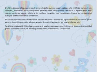En el área de desarrollo personal social: la mayoría de los alumnos juegan, trabajan solo el 10% del alumnado son
cohibidos, temerosos y poco participativos, pero requieren autorregularse y erradicar la agresión entre ellos
mismos puesto que quieren solucionar los conflictos con golpes y no con dialogo así mismo les cuesta mucho
trabajo el pedir disculpa entre compañeros.
Educación socioemocional: la mayoría de los niños exceptos 5 alumnos no logran identificar situaciones que le
generan llanto, tristeza, enojo, felicidad, y suelen dramatizar la situación por muy sencilla que sea.
Por último, en educación Física: la gran mayoría de los alumnos requieren movimientos de locomoción motricidad
gruesa como saltar con un pie, o dos lograr el equilibrio, lateralidades y coordinación.
 