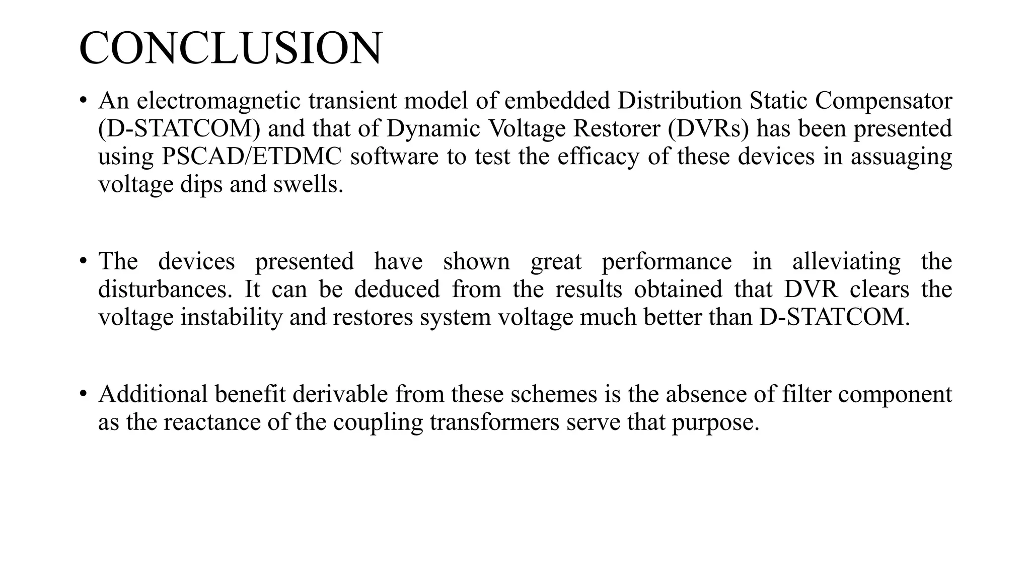 CONCLUSION 
•AnelectromagnetictransientmodelofembeddedDistributionStaticCompensator(D-STATCOM)andthatofDynamicVoltageRestorer(DVRs)hasbeenpresentedusingPSCAD/ETDMCsoftwaretotesttheefficacyofthesedevicesinassuagingvoltagedipsandswells. 
•Thedevicespresentedhaveshowngreatperformanceinalleviatingthedisturbances.ItcanbededucedfromtheresultsobtainedthatDVRclearsthevoltageinstabilityandrestoressystemvoltagemuchbetterthanD-STATCOM. 
•Additionalbenefitderivablefromtheseschemesistheabsenceoffiltercomponentasthereactanceofthecouplingtransformersservethatpurpose. . 