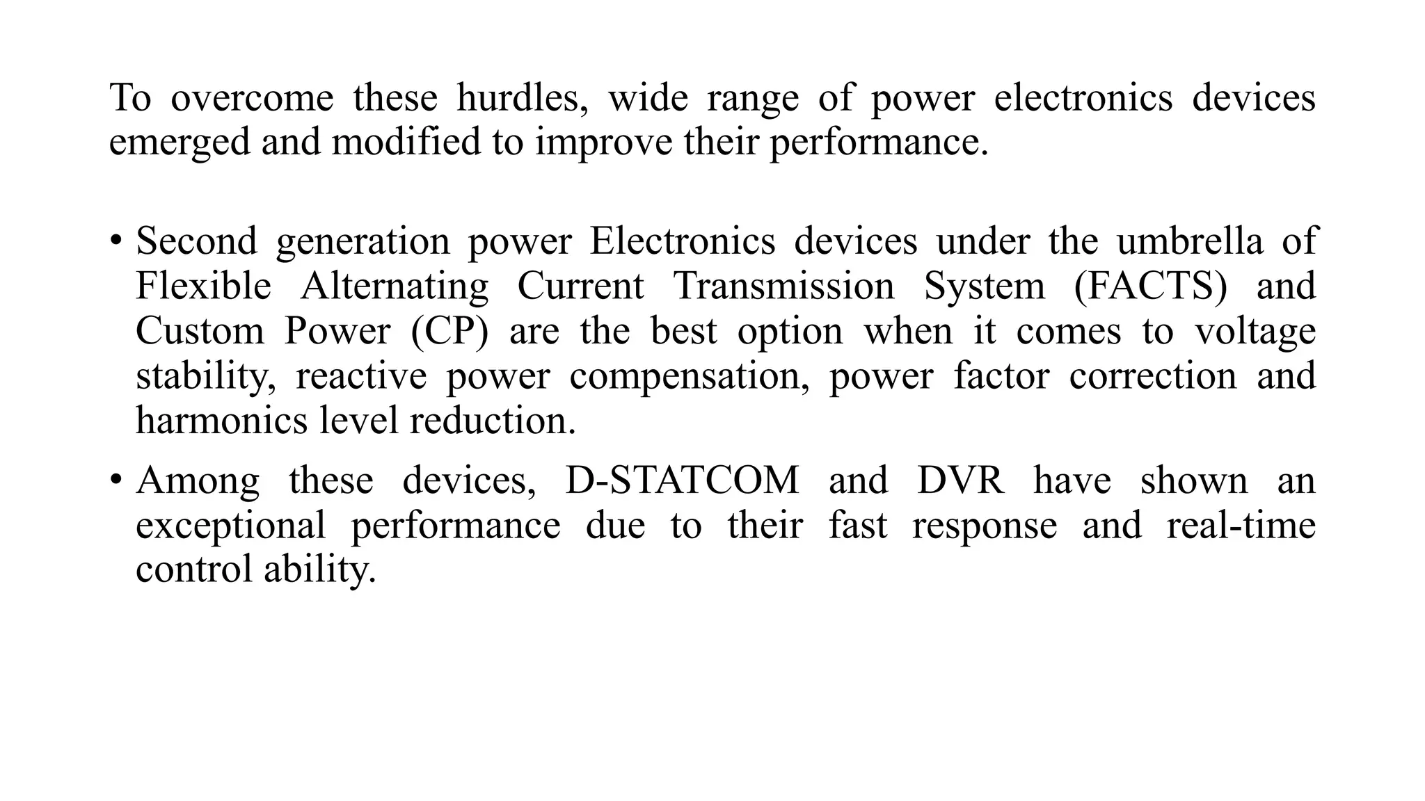 Toovercomethesehurdles,widerangeofpowerelectronicsdevicesemergedandmodifiedtoimprovetheirperformance. 
•SecondgenerationpowerElectronicsdevicesundertheumbrellaofFlexibleAlternatingCurrentTransmissionSystem(FACTS)andCustomPower(CP)arethebestoptionwhenitcomestovoltagestability,reactivepowercompensation,powerfactorcorrectionandharmonicslevelreduction. 
•Amongthesedevices,D-STATCOMandDVRhaveshownanexceptionalperformanceduetotheirfastresponseandreal-timecontrolability.  