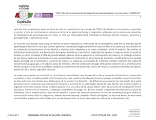 CLAVE 05DML0029F
PORFIRIO DIAZ #215
COL. GUAYULERA
TEL. 844 436 07 41
SALTILLO, COAHUILA
C.A.M. Nº 5 PROGRAMA ESCOLAR DE MEJORA CONTINUA CICLO ESCOLAR 2021-2022
“2021, Año del reconocimiento al trabajo del personal de salud por su lucha contra el COVID-19”
sanitaria. Para los próximos meses de cierre de ciclo las características de contagio de COVID-19 indicaban un incremento, y esto llevó
a concluir el ciclo en confinamiento; entonces a tal fecha los padres de familia e integrantes cuidadores de los menores se convertían
en facilitadores de aprendizaje para sus hijos, un reto que indiscutiblemente modificaba la dinámica familiar, empleos, economía y
principalmente la convivencia social.
Al inicio del ciclo escolar 2020-2021, se notificó al sector educativo la continuidad de la contingencia, ante ello se indicaba que el
aprendizaje se llevaría en casa, que se daría apertura a nuevas tecnologías para llevar el conocimiento a los alumnos y se priorizaría en
la conducción socioemocional de las familias y alumnos para adaptarse a la nueva modalidad. Dicho lo anterior, las familias se
enfrentaron al desempleo, a la disminución del ingreso económico y por tanto a replantear los egresos; en algunos casos se perdió el
empleo, en otros se trabajó al 50% de jornada laboral y salarial, otros se apegaron al confinamiento sin salario y sin embargo el hecho
de que hijos y padres se encontraran en casa representaba un incremento en el consumo de alimentos considerando que la canasta
básica afectada por el suministro y aumento de precios no cubría las necesidades de la familia. También crecieron los costos de
consumo de luz, agua, gas, y en algunos casos de telefonía, internet y televisión de paga. Otro punto a discernir es la dinámica de la
familia, la organización en las actividades escolares y cumplimiento de evidencias, rutinas de limpieza, promoción de hábitos de higiene,
protección de la salud y seguridad personal.
La mayor preocupación se concentró en cómo llevar el aprendizaje a casa, el paso de los días y meses de confinamiento, comprender
que padres e hijos no habían pasado tanto tiempo juntos, que usualmente cada quien tenía sus propias actividades, que el tiempo libre
en días ordinarios era utilizado para el descanso, la recreación o la diversión, y la deficiente preocupación por el cuidado de la salud
personal, fueron situaciones que obviamente frenaron la armonía de las actividades diarias de cada familia; por lo tanto diseñar y
organizar entre ellos nuevas rutinas y hábitos básicos sería una ardua tarea ya que debían cubrir las acciones de la educación formal
(escuela) y convertirse en maestros, cuidadores, compañeros de juego, etc. En este sentido la expresión de emociones se puso de
manifiesto y en la mayoría de los casos resultó benéfico. A partir del temor por preservar la salud se incrementó en gran medida la
comunicación entre todos los integrantes, además de tener mejores y mayores hábitos de higiene, no obstante dentro de esta nueva
normalidad se presentaron dificultades en el uso del tiempo libre, las horas adecuadas del sueño y de la alimentación, etc.
 