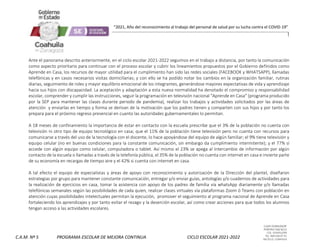 CLAVE 05DML0029F
PORFIRIO DIAZ #215
COL. GUAYULERA
TEL. 844 436 07 41
SALTILLO, COAHUILA
C.A.M. Nº 5 PROGRAMA ESCOLAR DE MEJORA CONTINUA CICLO ESCOLAR 2021-2022
“2021, Año del reconocimiento al trabajo del personal de salud por su lucha contra el COVID-19”
Ante el panorama descrito anteriormente, en el ciclo escolar 2021-2022 seguimos en el trabajo a distancia, por tanto la comunicación
como aspecto prioritario para continuar con el proceso escolar y cubrir los lineamientos propuestos por el Gobierno definidos como
Aprende en Casa, los recursos de mayor utilidad para el cumplimiento han sido las redes sociales (FACEBOOK y WHATSAPP), llamadas
telefónicas y en casos necesarios visitas domiciliarias; y con ello se ha podido notar los cambios en la organización familiar, rutinas
diarias, seguimiento de roles y mayor equilibrio emocional de los integrantes, generándose mayores expectativas de vida y aprendizaje
hacia sus hijos con discapacidad. La aceptación y adaptación a esta nueva normalidad ha denotado el compromiso y responsabilidad
escolar, comprender y cumplir las instrucciones, seguir la programación en televisión nacional “Aprende en Casa” (programa producido
por la SEP para mantener las clases durante periodo de pandemia), realizar los trabajos y actividades solicitados por las áreas de
atención y enviarlas en tiempo y forma se derivan de la motivación que los padres tienen y comparten con sus hijos y por tanto los
prepara para el próximo regreso presencial en cuanto las autoridades gubernamentales lo permitan.
A 18 meses de confinamiento la importancia de estar en contacto con la escuela prescribe que el 3% de la población no cuenta con
televisión ni otro tipo de equipo tecnológico en casa; que el 11% de la población tiene televisión pero no cuenta con recursos para
comunicarse a través del uso de la tecnología con el docente, lo hace apoyándose del equipo de algún familiar; el 9% tiene televisión y
equipo celular (no en buenas condiciones para la constante comunicación, sin embargo da cumplimiento intermitente); y el 77% sí
accede con algún equipo como celular, computadora o tablet. Así mismo el 23% se apega al intercambio de información por algún
contacto de la escuela o llamadas a través de la telefonía pública, el 35% de la población no cuenta con internet en casa e invierte parte
de su economía en recargas de tiempo aire y el 42% si cuenta con internet en casa.
A tal efecto el equipo de especialistas y áreas de apoyo con reconocimiento y autorización de la Dirección del plantel, diseñaron
estrategias por grupo para mantener constante comunicación, entregar y/o enviar guías, antologías y/o cuadernos de actividades para
la realización de ejercicios en casa, tomar la asistencia con apoyo de los padres de familia vía whatsApp diariamente y/o llamadas
telefónicas semanales según las posibilidades de cada quien, realizar clases virtuales vía plataformas Zoom ó Teams con población en
atención cuyas posibilidades intelectuales permitan la ejecución, promover el seguimiento al programa nacional de Aprende en Casa
fortaleciendo los aprendizajes y por tanto evitar el rezago y la deserción escolar, así como crear acciones para que todos los alumnos
tengan acceso a las actividades escolares.
 
