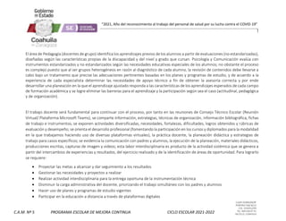 CLAVE 05DML0029F
PORFIRIO DIAZ #215
COL. GUAYULERA
TEL. 844 436 07 41
SALTILLO, COAHUILA
C.A.M. Nº 5 PROGRAMA ESCOLAR DE MEJORA CONTINUA CICLO ESCOLAR 2021-2022
“2021, Año del reconocimiento al trabajo del personal de salud por su lucha contra el COVID-19”
El área de Pedagogía (docentes de grupo) identifica los aprendizajes previos de los alumnos a partir de evaluaciones (no estandarizadas),
diseñadas según las características propias de la discapacidad y del nivel y grado que cursan. Psicología y Comunicación evalúa con
instrumentos estandarizados y no estandarizados según las necesidades educativas especiales de los alumnos; no obstante el proceso
es complejo puesto que al ser grupos heterogéneos en razón al diagnóstico de cada alumno, la revisión de contenidos debe llevarse a
cabo bajo un tratamiento que precise las adecuaciones pertinentes basadas en los planes y programas de estudio, y de acuerdo a la
experiencia de cada especialista determinar las necesidades de apoyo técnico a fin de obtener la asesoría correcta y por ende
desarrollar una planeación en la que el aprendizaje ajustado responda a las características de los aprendizajes esperados de cada campo
de formación académica y se logre eliminar las barreras para el aprendizaje y la participación según sea el caso (actitudinal, pedagógica
y de organización).
El trabajo docente será fundamental para continuar con el proceso, por tanto en las reuniones de Consejo Técnico Escolar (Reunión
Virtual/ Plataforma Microsoft Teams), se comparte información, estrategias, técnicas de organización, información bibliográfica, fichas
de trabajo e instrumentos; se exponen actividades diversificadas, necesidades, fortalezas, dificultades, logros obtenidos y rúbricas de
evaluación y desempeño; se orienta el desarrollo profesional (fomentando la participación en los cursos y diplomados para la modalidad
en la que trabajamos haciendo uso de diversas plataformas virtuales), la práctica docente, la planeación didáctica y estrategias de
trabajo para casos específicos; se evidencia la comunicación con padres y alumnos, la ejecución de la planeación, materiales didácticos,
producciones escritas, capturas de imagen y videos; esta labor interdisciplinaria es producto de la actividad sistémica que se genera a
partir del intercambios de experiencias y resultados, del ejercicio realizado y de la identificación de áreas de oportunidad. Para lograrlo
se requiere:
 Proyectar las metas a alcanzar y dar seguimiento a los resultados
 Gestionar las necesidades y proyectos a realizar
 Realizar actividad interdisciplinaria para la entrega oportuna de la instrumentación técnica
 Disminuir la carga administrativa del docente, priorizando el trabajo simultáneo con los padres y alumnos
 Hacer uso de planes y programas de estudio vigentes
 Participar en la educación a distancia a través de plataformas digitales
 