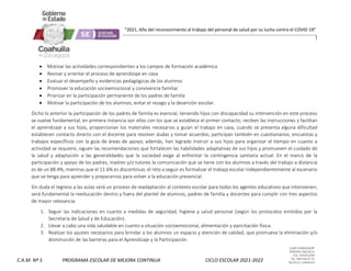 CLAVE 05DML0029F
PORFIRIO DIAZ #215
COL. GUAYULERA
TEL. 844 436 07 41
SALTILLO, COAHUILA
C.A.M. Nº 5 PROGRAMA ESCOLAR DE MEJORA CONTINUA CICLO ESCOLAR 2021-2022
“2021, Año del reconocimiento al trabajo del personal de salud por su lucha contra el COVID-19”
 Motivar las actividades correspondientes a los campos de formación académica
 Revisar y orientar el proceso de aprendizaje en casa
 Evaluar el desempeño y evidencias pedagógicas de los alumnos
 Promover la educación socioemocional y convivencia familiar
 Priorizar en la participación permanente de los padres de familia
 Motivar la participación de los alumnos, evitar el rezago y la deserción escolar.
Dicho lo anterior la participación de los padres de familia es esencial, teniendo hijos con discapacidad su intervención en este proceso
se vuelve fundamental, en primera instancia son ellos con los que se establece el primer contacto, reciben las instrucciones y facilitan
el aprendizaje a sus hijos, proporcionan los materiales necesarios y guían el trabajo en casa, cuando se presenta alguna dificultad
establecen contacto directo con el docente para resolver dudas y tomar acuerdos; participan también en cuestionarios, encuestas y
trabajos específicos con la guía de áreas de apoyo; además, han logrado instruir a sus hijos para organizar el tiempo en cuanto a
actividad se requiere, siguen las recomendaciones que fortalecen las habilidades adaptativas de sus hijos y promueven el cuidado de
la salud y adaptación a las generalidades que la sociedad exige al enfrentar la contingencia sanitaria actual. En el marco de la
participación y apoyo de los padres, madres y/o tutores la comunicación que se tiene con los alumnos a través del trabajo a distancia
es de un 88.4%, mientras que el 11.6% es discontinuo; el reto a seguir es formalizar el trabajo escolar independientemente al escenario
que se tenga para aprender y prepararnos para volver a la educación presencial.
Sin duda el regreso a las aulas será un proceso de readaptación al contexto escolar para todos los agentes educativos que intervienen;
será fundamental la reeducación dentro y fuera del plantel de alumnos, padres de familia y docentes para cumplir con tres aspectos
de mayor relevancia:
1. Seguir las indicaciones en cuanto a medidas de seguridad, higiene y salud personal (según los protocolos emitidos por la
Secretaría de Salud y de Educación).
2. Llevar a cabo una vida saludable en cuanto a situación socioemocional, alimentación y ejercitación física.
3. Realizar los ajustes necesarios para brindar a los alumnos un espacio y atención de calidad, que promueva la eliminación y/o
disminución de las barreras para el Aprendizaje y la Participación.
 