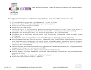 CLAVE 05DML0029F
PORFIRIO DIAZ #215
COL. GUAYULERA
TEL. 844 436 07 41
SALTILLO, COAHUILA
C.A.M. Nº 5 PROGRAMA ESCOLAR DE MEJORA CONTINUA CICLO ESCOLAR 2021-2022
“2021, Año del reconocimiento al trabajo del personal de salud por su lucha contra el COVID-19”
Para el logro de nuestros objetivos nos enfocaremos en los aspectos que se requieren o deben mejorarse tales como:
 Promover la dotación de insumos de higiene para atender a la nueva normalidad
 Organizar los espacios de filtro, formación, atención y recreación de alumnos
 Ajustar horarios de atención a padres de familia
 Ajustar horario de trabajo técnico
 Gestionar la dotación de libros para atender la diversidad de aprendizaje del aula (macro tipos, material visual, tableros de
comunicación, libro y material para el estudio de Braille, material gráfico e ilustrativo para el desarrollo intelectual).
 Reorientar el área de capacitación laboral, a fin de cubrir los requerimientos de la nueva normalidad
 Promover el uso de la tecnología tanto de alumnos como docentes (aula computacional, cursos, actividades, equipos
tecnológicos).
 Es indispensable contar con energía eléctrica como recurso básico para un regreso seguro a clases presenciales.
 Mejorar la infraestructura de la institución en cuanto a: adaptación de baños, ajuste de rampas, acondicionamiento de la cancha
deportiva, área de juegos y áreas verdes; reparación de puertas, ventanas y cerraduras; realización de deshierbe, fumigación
permanente y reconstrucción del arbotante; solicitar el incremento del alumbrado público en las zonas perimetrales y
construcción de la barda perimetral.
 Gestionar el recurso de INTERNET para el desarrollo y cumplimiento de actividades administrativas, para el sustento audiovisual
de la planeación didáctica y para fomentar el uso de las TIC´s.
 Gestionar la dotación de mobiliario en óptimas condiciones para las aulas de atención
 Iniciar el proyecto “Aula-Hogar” adaptando el espacio en el que se desarrollen actividades de la vida diaria y promueva la
autonomía del alumno.
 Realizar un mural y mejorar los espacios de la fachada de la institución.
 Promover el cuidado y mantenimiento de la institución.
 