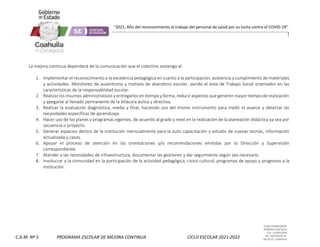CLAVE 05DML0029F
PORFIRIO DIAZ #215
COL. GUAYULERA
TEL. 844 436 07 41
SALTILLO, COAHUILA
C.A.M. Nº 5 PROGRAMA ESCOLAR DE MEJORA CONTINUA CICLO ESCOLAR 2021-2022
“2021, Año del reconocimiento al trabajo del personal de salud por su lucha contra el COVID-19”
La mejora continua dependerá de la comunicación que el colectivo sostenga al:
1. Implementar el reconocimiento a la excelencia pedagógica en cuanto a la participación, asistencia y cumplimiento de materiales
y actividades. Monitoreo de ausentismo y motivos de abandono escolar, siendo el área de Trabajo Social orientador en las
características de la responsabilidad escolar.
2. Realizar los insumos administrativos y entregarlos en tiempo y forma, reducir aspectos que generen mayor tiempo de realización
y apegarse al llenado permanente de la bitácora áulica y directiva.
3. Realizar la evaluación diagnóstica, media y final, haciendo uso del mismo instrumento para medir el avance y detectar las
necesidades específicas de aprendizaje.
4. Hacer uso de los planes y programas vigentes, de acuerdo al grado y nivel en la realización de la planeación didáctica ya sea por
secuencia o proyecto.
5. Generar espacios dentro de la institución mensualmente para la auto capacitación y estudio de nuevas teorías, información
actualizada y casos.
6. Apoyar el proceso de atención en las orientaciones y/o recomendaciones emitidas por la Dirección y Supervisión
correspondiente.
7. Atender a las necesidades de infraestructura, documentar las gestiones y dar seguimiento según sea necesario.
8. Involucrar a la comunidad en la participación de la actividad pedagógica, cívico cultural, programas de apoyo y progresos a la
institución.
 