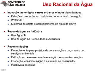 Uso Racional da ÁguaInovação tecnológica e usos urbanos e industriais da águaEstações compactas ou modulares de tratamento de esgotoWetlandsSistemas de coleta e aproveitamento de água da chuvaReuso de água na indústriaUso Agrícola Uso da Água na Suinocultura e Avicultura RecomendaçõesFinanciamento para projetos de conservação e pagamento por serviços ambientaisEstímulo ao desenvolvimento e adoção de novas tecnologiasEducação, conscientização e estímulos ao consumidorIncentivo à pesquisa5/4/2010