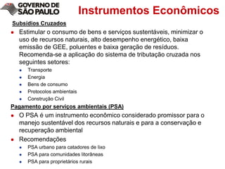 Instrumentos Econômicos Subsídios CruzadosEstimular o consumo de bens e serviços sustentáveis, minimizar o uso de recursos naturais, alto desempenho energético, baixa emissão de GEE, poluentes e baixa geração de resíduos. Recomenda-se a aplicação do sistema de tributação cruzada nos seguintes setores:Transporte Energia Bens de consumo Protocolosambientais Construção CivilPagamento por serviços ambientais (PSA)O PSA é um instrumento econômico considerado promissor para o manejo sustentável dos recursos naturais e para a conservação e recuperação ambientalRecomendaçõesPSA urbano para catadores de lixoPSA para comunidades litorâneasPSA para proprietários rurais