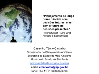 “Planejamento de longo prazo não lida com decisões futuras, mas com o futuro de decisões presentes." Peter Drucker (1909-2005 - Filósofo e Economista)CasemiroTércio CarvalhoCoordenador de Planejamento AmbientalSecretaria de Estado do Meio AmbienteGoverno do Estado de São Paulowww.ambiente.sp.gov.br/cplaemail: ctcarvalho@sp.gov.brfone: +55 11 3133 3636/3998