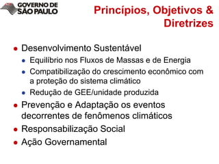 Princípios, Objetivos & DiretrizesDesenvolvimento SustentávelEquilíbrio nos Fluxos de Massas e de EnergiaCompatibilização do crescimento econômico com a proteção do sistema climáticoRedução de GEE/unidade produzidaPrevenção e Adaptação os eventos decorrentes de fenômenos climáticosResponsabilização SocialAção Governamental