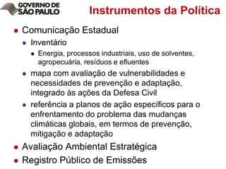 Instrumentos da PolíticaComunicação EstadualInventárioEnergia, processos industriais, uso de solventes, agropecuária, resíduos e efluentesmapa com avaliação de vulnerabilidades e necessidades de prevenção e adaptação, integrado às ações da Defesa Civilreferência a planos de ação específicos para o enfrentamento do problema das mudanças climáticas globais, em termos de prevenção, mitigação e adaptaçãoAvaliação Ambiental EstratégicaRegistro Público de Emissões