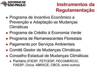 Instrumentos da RegulamentaçãoPrograma de Incentivo Econômico a Prevenção e Adaptação as Mudanças ClimáticasPrograma de Crédito à Economia VerdePrograma de Remanescentes FlorestaisPagamento por Serviços AmbientaisComitê Gestor de Mudanças ClimáticasConselho Estadual de Mudanças ClimáticasParitário (FIESP, FETCESP, FECOMERCIO, FAESP, Única, ABRACE, CBCS, entre outros)