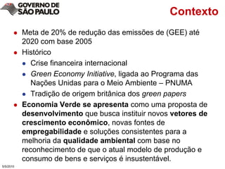 ContextoMeta de 20% de redução das emissões de (GEE) até 2020 com base 2005HistóricoCrise financeira internacional Green EconomyInitiative, ligada ao Programa das Nações Unidas para o Meio Ambiente – PNUMATradição de origem britânica dos greenpapersEconomia Verde se apresenta como uma proposta de desenvolvimento que busca instituir novos vetores de crescimento econômico, novas fontes de empregabilidade e soluções consistentes para a melhoria da qualidade ambiental com base no reconhecimento de que o atual modelo de produção e consumo de bens e serviços é insustentável. 5/4/2010