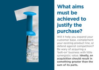 Will it help you expand your
customer base, complement
your existing product line, or
defend against competitors?
Be wary of acquiring a
‘bolt-on’ business with little
synergistic value. Ideally, an
acquisition should result in
something greater than the
sum of its parts.
What aims
must be
achieved to
justify the
purchase?
 